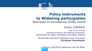 PolicyResearch and
Innovation
Policy instruments
to Widening participation
Stairway to Excellence (S2E) event
Dimitri CORPAKIS
Head of Unit, RTD-B5
Spreading Excellence and Widening Participation,
Directorate for Open Innovation and Open Science
Directorate General for Research and Innovation
European Commission
Ljubljana, 6/4/2016 (delivered over the Web)
 