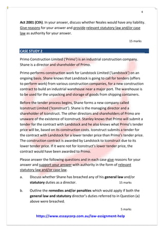 4
Act 2001 (Cth). In your answer, discuss whether Neales would have any liability.
Give reasons for your answer and provide relevant statutory law and/or case
law as authority for your answer.
15 marks
CASE STUDY 2
Primo Construction Limited (‘Primo’) is an industrial construction company.
Shane is a director and shareholder of Primo.
Primo performs construction work for Landstock Limited (‘Landstock’) on an
ongoing basis. Shane knows that Landstock is going to call for tenders (offers
to perform work) from various construction companies, for a new construction
contract to build an industrial warehouse near a major port. The warehouse is
to be used for the unpacking and storage of goods from shipping containers.
Before the tender process begins, Shane forms a new company called
Iconstruct Limited (‘Iconstruct’). Shane is the managing director and a
shareholder of Iconstruct. The other directors and shareholders of Primo are
unaware of the existence of Iconstruct. Stanley knows that Primo will submit a
tender for the contract with Landstock and he also knows what Primo’s tender
price will be, based on its construction costs. Iconstruct submits a tender for
the contract with Landstock for a lower tender price than Primo’s tender price.
The construction contract is awarded by Landstock to Iconstruct due to its
lower tender price. If it were not for Iconstruct’s lower tender price, the
contract would have been awarded to Primo.
Please answer the following questions and in each case give reasons for your
answer and support your answer with authority in the form of relevant
statutory law and/or case law.
a. Discuss whether Shane has breached any of his general law and/or
statutory duties as a director. 15 marks
b. Outline the remedies and/or penalties which would apply if both the
general law and statutory director’s duties referred to in Question (a)
above were breached.
5 marks
https://www.essaycorp.com.au/law-assignment-help
 