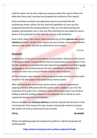 6
read the report nor do they make any enquiries about the report of Ron and
Kelly (who have read, assessed and accepted the contents of the report).
Frank and Diane are both very optimistic and are convinced that the
autonomous drone system has the required capabilities to carry out the
proposed task with the existing software. They are very domineering and
stubborn personalities and, in the end, Ron and Kelly are persuaded to vote in
favour of the proposal to enter into the contract with CorpGrain.
Have Frank, Diane, Ron and/or Kelly breached any of their general law and/or
statutory directors’ duties? Give reasons for your answer and provide relevant
statutory law and/or case law as authority for your answer.
Scenario B
15 marks
Assume that, in the same circumstances as described in Scenario A, the results
of the expert report instead indicate that the autonomous drone system in fact
has the capability to complete the task required by CorpGrain and that it would
be feasible to successfully execute the task. Dronebotics is therefore in a
position to enter into a very profitable contract with CorpGrain.
All four directors vote in favour of the proposal to enter into the contract with
CorpGrain for the supply of the autonomous drone system.
After purchasing the autonomous drone system, CorpGrain experiences
ongoing technical difficulties with the system and is unable to use it for the
inspection of its grain silos. CorpGrain states that its own expert can produce
evidence that the existing software is not adequate and it intends to claim
substantial damages from Dronebotics.
Discuss whether any statutory defences could be raised by the directors in the
circumstances. Give reasons for your answer and provide relevant statutory
law and/or case law as authority for your answer. 10 marks
TOTAL 60 MARKS
Please see following pages for assignment guidance, referencing guide and
marking guide.
https://www.essaycorp.com.au/law-assignment-help
 