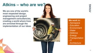 10
We work in:
- Aerospace
- Education
- Environment
- Water
- Defence
- Energy
- Transportation
- IT
- Architecture
We are one of the world’s
most respected design,
engineering and project
management consultancies,
creating a world where lives
are enriched through the
implementation of our ideas
Atkins – who are we?
 