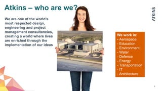 6
We work in:
- Aerospace
- Education
- Environment
- Water
- Defence
- Energy
- Transportation
- IT
- Architecture
We are one of the world’s
most respected design,
engineering and project
management consultancies,
creating a world where lives
are enriched through the
implementation of our ideas
Atkins – who are we?
 