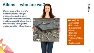 8
We work in:
- Aerospace
- Education
- Environment
- Water
- Defence
- Energy
- Transportation
- IT
- Architecture
We are one of the world’s
most respected design,
engineering and project
management consultancies,
creating a world where lives
are enriched through the
implementation of our ideas
Atkins – who are we?
 