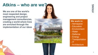 9
We work in:
- Aerospace
- Education
- Environment
- Water
- Defence
- Energy
- Transportation
- IT
- Architecture
We are one of the world’s
most respected design,
engineering and project
management consultancies,
creating a world where lives
are enriched through the
implementation of our ideas
Atkins – who are we?
 