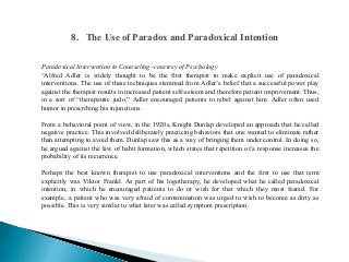 Paradoxical Intervention in Counseling -courtesy of Psychology
“Alfred Adler is widely thought to be the first therapist to make explicit use of paradoxical
interventions. The use of these techniques stemmed from Adler’s belief that a successful power play
against the therapist results in increased patient self-esteem and therefore patient improvement. Thus,
in a sort of “therapeutic judo,” Adler encouraged patients to rebel against him. Adler often used
humor in prescribing his injunctions.
From a behavioral point of view, in the 1920s, Knight Dunlap developed an approach that he called
negative practice. This involved deliberately practicing behaviors that one wanted to eliminate rather
than attempting to avoid them. Dunlap saw this as a way of bringing them under control. In doing so,
he argued against the law of habit formation, which states that repetition of a response increases the
probability of its recurrence.
Perhaps the best known therapist to use paradoxical interventions and the first to use that term
explicitly was Viktor Frankl. As part of his logotherapy, he developed what he called paradoxical
intention, in which he encouraged patients to do or wish for that which they most feared. For
example, a patient who was very afraid of contamination was urged to wish to become as dirty as
possible. This is very similar to what later was called symptom prescription.
8. The Use of Paradox and Paradoxical Intention
 