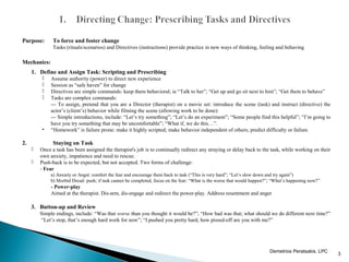 Purpose: To force and foster change
Tasks (rituals/scenarios) and Directives (instructions) provide practice in new ways of thinking, feeling and behaving
Mechanics:
1. Define and Assign Task: Scripting and Prescribing
 Assume authority (power) to direct new experience
 Session as “safe haven” for change
 Directives are simple commands: keep them behavioral; ie “Talk to her”; “Get up and go sit next to him”; “Get them to behave”
 Tasks are complex commands:
--- To assign, pretend that you are a Director (therapist) on a movie set: introduce the scene (task) and instruct (directive) the
actor’s (client’s) behavior while filming the scene (allowing work to be done):
--- Simple introductions, include: “Let’s try something”; “Let’s do an experiment”; “Some people find this helpful”; “I’m going to
have you try something that may be uncomfortable”; “What if, we do this…”.
• “Homework” is failure prone: make it highly scripted; make behavior independent of others; predict difficulty or failure
2. Staying on Task
 Once a task has been assigned the therapist's job is to continually redirect any straying or delay back to the task, while working on their
own anxiety, impatience and need to rescue.
 Push-back is to be expected, but not accepted. Two forms of challenge:
- Fear
a) Anxiety or Angst: comfort the fear and encourage them back to task (“This is very hard”; “Let’s slow down and try again”)
b) Morbid Dread: push; if task cannot be completed, focus on the fear: “What is the worse that would happen?”; “What’s happening now?”
- Power-play
Aimed at the therapist. Dis-arm, dis-engage and redirect the power-play. Address resentment and anger
3. Button-up and Review
Simple endings, include: “Was that worse than you thought it would be?”; “How bad was that; what should we do different next time?”
“Let’s stop, that’s enough hard work for now”; “I pushed you pretty hard, how pissed-off are you with me?”
3
 