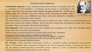 PSYCHOANALYTIC APPROACH
Psychoanalytic approach is a type of approach based upon the theories of Sigmund Freud, who
is considered one of the forefathers of psychology and the founder of psychoanalysis. This
therapy explores how the unconscious mind influences thoughts and behaviors, with the aim of
offering insight and resolution to the person seeking. therapy. Psychoanalytic therapy tends to
look at experiences from early childhood to see if these events have affected the individual’s
life, or potentially contributed to current concerns.
Sigmund Freud
(May 6, 1856 –September 23, 1939)
This form of therapy is considered a longterm choice and can continue for weeks, months or even years depending on the
depth of the concern being explored. Differing from several other therapy types, psychoanalytic therapy aims to make
deepseated changes in personality and emotional development.
Basic Philosophy: While each therapist will work in different ways according to the needs of the individual seeking
therapy, many work on the following assumptions
Human beings are basically determined by psychic energy and by early experiences.
Unconscious motives and conflicts are central in present behavior.
Irrational forces are strong; the person is driven by sexual and aggressive impulses.
Early development is of critical importance because later personality problems
have their roots in repressed childhood conflicts.
Key Concepts: Normal personality development is based on successful resolution and integration of psychosexual
stages of development. Faulty personality development is the result of inadequate resolution of some specific stage. Id,
ego, and superego constitute the basis of personality structure. Anxiety is a result of repression of basic conflicts.
Unconscious processes are centrally related to current behavior.
 