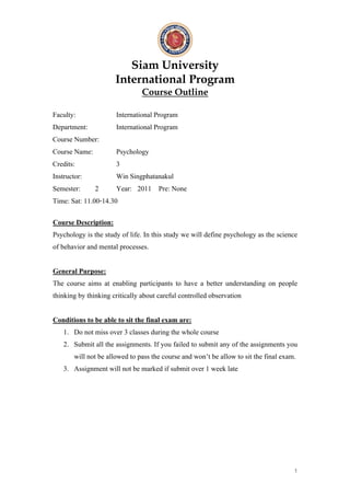 Siam University
                      International Program
                                Course Outline

Faculty:              International Program
Department:           International Program
Course Number:
Course Name:          Psychology
Credits:              3
Instructor:           Win Singphatanakul
Semester: 2           Year: 2011 Pre: None
Time: Sat: 11.00-14.30

Course Description:
Psychology is the study of life. In this study we will define psychology as the science
of behavior and mental processes.


General Purpose:
The course aims at enabling participants to have a better understanding on people
thinking by thinking critically about careful controlled observation


Conditions to be able to sit the final exam are:
   1. Do not miss over 3 classes during the whole course
   2. Submit all the assignments. If you failed to submit any of the assignments you
       will not be allowed to pass the course and won’t be allow to sit the final exam.
   3. Assignment will not be marked if submit over 1 week late




                                                                                      1
 