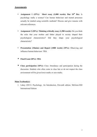 Assessments


   •   Assignment 1 (15%):          Short essay (1,000 words). Due 24th Dec. Is
       psychology really a science? Can human behaviour and mental processes
       actually be studied using scientific methods? Discuss and give reasons with
       relevant references.


   •   Assignment 2 (20%): Thinking critically essay (1,500 words): Do you think
       the roles that your mother and father played in society shaped their
       psychological     characteristics?   Did   they   shape   your   psychological
       characteristic?


   •   Presentation (10mins) and Report (1000 words) (35%): Observing and
       influence human behaviour: TBA


   • Final Exam (20%): TBA

   • Class participation (10%): Class Attendance and participation during the
     discussion. Students who often come to class late or do not respect the class
     environment will be given lower marks or zero marks.


Main Textbook(s):
  1. Lahey (2011). Psychology: An Introduction, Eleventh edition. McGraw-Hill
      International Edition




                                                                                   2
 