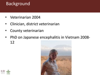 Background
• Veterinarian 2004
• Clinician, district veterinarian
• County veterinarian
• PhD on Japanese encephalitis in Vietnam 2008-
12
 