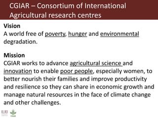 CGIAR – Consortium of International
Agricultural research centres
Vision
A world free of poverty, hunger and environmental
degradation.
Mission
CGIAR works to advance agricultural science and
innovation to enable poor people, especially women, to
better nourish their families and improve productivity
and resilience so they can share in economic growth and
manage natural resources in the face of climate change
and other challenges.
 