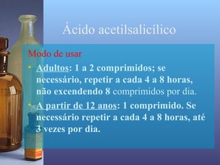 Ácido acetilsalicílico
Modo de usar
• Adultos: 1 a 2 comprimidos; se
  necessário, repetir a cada 4 a 8 horas,
  não excendendo 8 comprimidos por dia.
• A partir de 12 anos: 1 comprimido. Se
  necessário repetir a cada 4 a 8 horas, até
  3 vezes por dia.
 