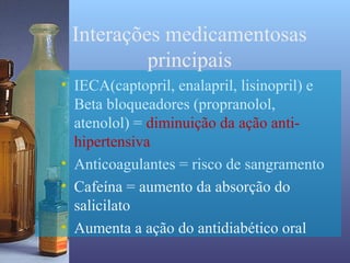 Interações medicamentosas
          principais
• IECA(captopril, enalapril, lisinopril) e
  Beta bloqueadores (propranolol,
  atenolol) = diminuição da ação anti-
  hipertensiva
• Anticoagulantes = risco de sangramento
• Cafeína = aumento da absorção do
  salicilato
• Aumenta a ação do antidiabético oral
 