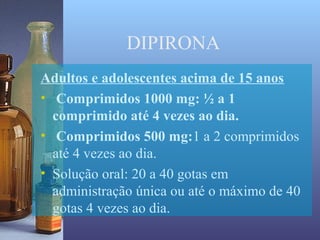 DIPIRONA
Adultos e adolescentes acima de 15 anos
• Comprimidos 1000 mg: ½ a 1
  comprimido até 4 vezes ao dia.
• Comprimidos 500 mg:1 a 2 comprimidos
  até 4 vezes ao dia.
• Solução oral: 20 a 40 gotas em
  administração única ou até o máximo de 40
  gotas 4 vezes ao dia.
 