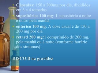 • Cápsulas: 150 a 200mg por dia, divididos
  em 3 a 4 tomadas
• supositórios 100 mg: 1 supositório à noite
  e outro pela manhã.
• entérico 100 mg: A dose usual é de 150 a
  200 mg por dia
• retard 200 mg:1 comprimido de 200 mg,
  pela manhã ou à noite (conforme horário
  dos sintomas)

RISCO B na gravidez
 