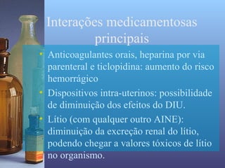 Interações medicamentosas
          principais
• Anticoagulantes orais, heparina por via
  parenteral e ticlopidina: aumento do risco
  hemorrágico
• Dispositivos intra-uterinos: possibilidade
  de diminuição dos efeitos do DIU.
• Lítio (com qualquer outro AINE):
  diminuição da excreção renal do lítio,
  podendo chegar a valores tóxicos de lítio
  no organismo.
 