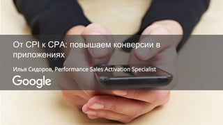 Конфиденциально. Собственность компании Google.
От CPI к CPA: повышаем конверсии в
приложениях
Илья Сидоров, Performance Sales Activation Specialist
 