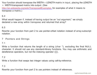 Your function should transpose the WIDTH × LENGTH matrix in input, placing the LENGTH
× WIDTH transposed matrix into output. (See
http://en.wikipedia.org/wiki/Transpose#Examples for examples of what it means to
transpose a matrix.)
6.4
What would happen if, instead of having output be an “out argument,” we simply
declared a new array within transpose and returned that array?
6.5
Rewrite your function from part 2 to use pointer-oﬀset notation instead of array-subscript
notation.
7 Pointers and Strings
7.1
Write a function that returns the length of a string (char *), excluding the ﬁnal NULL
character. It should not use any standard-library functions. You may use arithmetic and
dereference operators, but not the indexing operator ([]).
7.2
Write a function that swaps two integer values using call-by-reference.
7.3
Rewrite your function from part 2 to use pointers instead of references.
cpphomeworkhelp.com
 