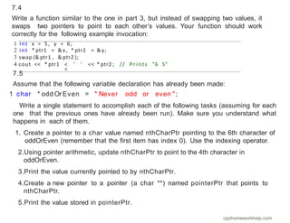 7.5
Assume that the following variable declaration has already been made:
1 char * odd Or Even = " Never odd or even ";
Write a single statement to accomplish each of the following tasks (assuming for each
one that the previous ones have already been run). Make sure you understand what
happens in each of them.
1. Create a pointer to a char value named nthCharPtr pointing to the 6th character of
oddOrEven (remember that the ﬁrst item has index 0). Use the indexing operator.
2.Using pointer arithmetic, update nthCharPtr to point to the 4th character in
oddOrEven.
3.Print the value currently pointed to by nthCharPtr.
4.Create a new pointer to a pointer (a char **) named pointerPtr that points to
nthCharPtr.
5.Print the value stored in pointerPtr.
1 int x = 5, y = 6;
2 int * ptr1 = &x , * ptr2 = &y;
3 swap (& ptr1 , & ptr2 );
4 cout << * ptr1 <
<
’ ’ << * ptr2 ; // Prints "6 5"
7.4
Write a function similar to the one in part 3, but instead of swapping two values, it
swaps two pointers to point to each other’s values. Your function should work
correctly for the following example invocation:
cpphomeworkhelp.com
 