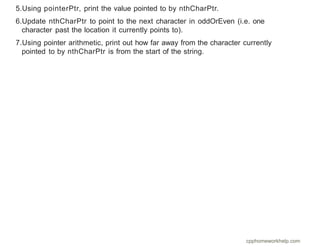 5.Using pointerPtr, print the value pointed to by nthCharPtr.
6.Update nthCharPtr to point to the next character in oddOrEven (i.e. one
character past the location it currently points to).
7.Using pointer arithmetic, print out how far away from the character currently
pointed to by nthCharPtr is from the start of the string.
cpphomeworkhelp.com
 