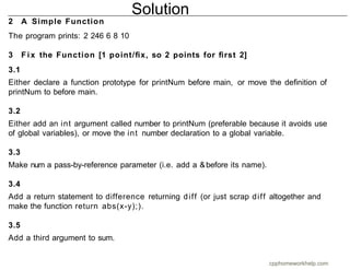 2 A Simple Function
The program prints: 2 246 6 8 10
3 Fix the Function [1 point/ﬁx, so 2 points for ﬁrst 2]
3.1
Either declare a function prototype for printNum before main, or move the deﬁnition of
printNum to before main.
3.2
Either add an int argument called number to printNum (preferable because it avoids use
of global variables), or move the int number declaration to a global variable.
3.3
Make num a pass-by-reference parameter (i.e. add a &before its name).
3.4
Add a return statement to difference returning diff (or just scrap diff altogether and
make the function return abs(x-y);).
3.5
Add a third argument to sum.
Solution
cpphomeworkhelp.com
 