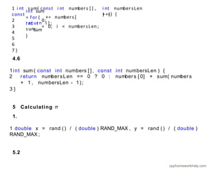 i nt numbersLen
) {
++i) {
+= numbers [
i ] ;
int sum
= f or (
i nt i
sum
}
ret ur n
sum;
1 i nt sum( const i nt numbers [ ] ,
const
2 0;
3 = 0; i < numbersLen ;
4
5
6
7 }
4.6
1int sum ( const int numbers [ ] , const int numbersLen ) {
2 r et ur n number sLen == 0 ? 0 : number s [ 0] + sum( number s
+ 1 , numbersLen - 1);
3 }
5 Calculating π
1.
1 double x = rand ( ) / ( double ) RAND_MAX , y = rand ( ) / ( double )
RAND_MAX ;
5.2
cpphomeworkhelp.com
 