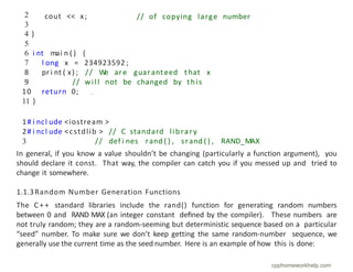 // of copying large number
cout << x;
2
3
4 }
5
6 i nt mai n ( ) {
7 l ong x = 234923592 ;
8 pr i nt ( x) ; // W
e are guarant eed t hat x
9 // will not be changed by this
10 return 0;
11 }
In general, if you know a value shouldn’t be changing (particularly a function argument), you
should declare it const. That way, the compiler can catch you if you messed up and tried to
change it somewhere.
1.1.3Random Number Generation Functions
The C + + standard libraries include the rand() function for generating random numbers
between 0 and RAND MAX (an integer constant deﬁned by the compiler). These numbers are
not truly random; they are a random-seeming but deterministic sequence based on a particular
“seed” number. To make sure we don’t keep getting the same random-number sequence, we
generally use the current time as the seed number. Here is an example of how this is done:
1# i ncl ude
2# i ncl ude
3
<iostream >
<cstdlib > // C standard library
// def i nes rand ( ) , srand ( ) , RAND_MAX
cpphomeworkhelp.com
 