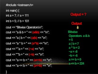 #include <iostream.h>
int main() {
int a=7; // a=111
int b =5; // b =101
cout <<"Bitwise Operatorsn";
cout <<"a&b =" << (a&b) <<"n";
cout <<"a| b =" << (a|b) <<"n";
cout <<"a^ b =" << (a^b) <<"n";
cout <<"~a=" << (~a) <<"n";
cout <<"~b=" << (~b) <<"n";
cout <<"a>>b =" << (a>>b) <<"n";
cout <<"a<<b =" << (a<<b) <<"n";
}
Bitwise
Operators a&b
=5
a| b=7
a^b=2
~a=-8
~b=-6
a>>b=0
a<<b=224
Output=?
Output
 