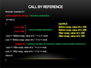 CALLBYREFERENCE
#include <iostream.h>
void swap(int &x, int &y); // function declaration
int main ()
{
int a = 100;
int b =200;
cout <<"Before swap, value of a :" <<a << endl;
cout << "Before swap, value of b :" << b << endl;
swap(a, b); // calling a functionto swapthe values using variable reference.*/
cout << "After swap, value of a :" << a << endl;
cout << "After swap, value of b :" << b << endl;
return 0;
}
// local variable declaration:
OUTPUT
:
Beforeswap,valueofa:100
Beforeswap,valueofb:200
Afterswap,valueofa:200
Afterswap,valueofb:100
 