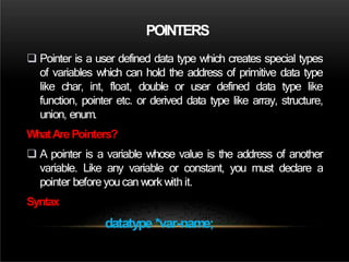 POINTERS
 Pointer is a user defined data type which creates special types
of variables which can hold the address of primitive data type
like char, int, float, double or user defined data type like
function, pointer etc. or derived data type like array, structure,
union, enum.
WhatAre Pointers?
 A pointer is a variable whose value is the address of another
variable. Like any variable or constant, you must declare a
pointer before you can work with it.
Syntax
datatype *var-name;
 