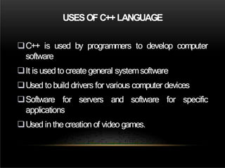 USESOF C++ LANGUAGE
C++ is used by programmers to develop computer
software
It is used to create general systemsoftware
Used tobuild drivers for various computer devices
Software for servers and software for specific
applications
Used in the creation of video games.
 