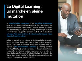 Le Digital Learning :
un marché en pleine
mutation
La transformation numérique et les nouvelles technologies
(smartphones, tablettes, réseaux sociaux, ..) ont fait évoluer les
outils pédagogiques mais aussi les contenus afin de les rendre
plus mobiles et participatifs. Si le Digital Learning concernait
principalement les grandes entreprises, fort est de constater
qu’aujourd’hui tous les types de structures font appel à des
plans de formation mixte.
Selon le baromètre du e-learning de l’Association française
des industriels du numérique de l’éducation et de la formation
(Afinef), 90% des entreprises interrogées envisageaient un
recours à plus de formation à distance (e-learning, blended
learning, MOOC, …). Une tendance qui continuera de s’affirmer
pendant les prochaines années, notamment avec la mise en
place du Compte Personnel d’Activité (CPA) par le Ministère du
Travail dans le cadre de la “loi Travail”, et plus précisément du
Compte Personnel de Formation (CPF).
 