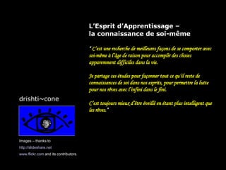 L’Esprit d’Apprentissage –  la connaissance de soi-même “  C’est une recherche de meilleures façons de se comporter avec soi-même à l’âge de raison pour accomplir des choses apparemment difficiles dans la vie. Je partage ces études pour façonner tout ce qu’il reste de connaissances de soi dans nos esprits, pour permettre la lutte pour nos rêves avec l’infini dans le fini. C’est toujours mieux d’être éveillé en étant plus intelligent que les rêves .” Images – thanks to http://slideshare.net   www.flickr.com  and its contributors. drishti~cone 