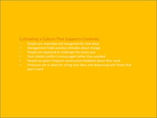 Cultivating a Culture That Supports Creativity
• People are rewarded and recognized for new ideas
• Management holds positive attitudes about change
• People are expected to challenge the status quo
• Task related conflict is encouraged rather than avoided
• People are given frequent constructive feedback about thier work
• Processes are in place for airing new ideas and dispensing with those that
won’t work
 