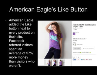 American Eagle’s Like Button 
• American Eagle 
added the Like 
button next to 
every product on 
their site. 
Facebook-referred 
visitors 
spent an 
average of 57% 
more money 
than visitors who 
weren’t. 
 