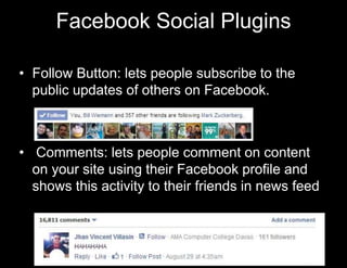 Facebook Social Plugins 
• Follow Button: lets people subscribe to the 
public updates of others on Facebook. 
• Comments: lets people comment on content 
on your site using their Facebook profile and 
shows this activity to their friends in news feed 
 