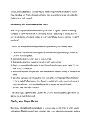 unread, or unsubscribe as soon as they’ve met the requirements of whatever benefit
they signed up for. The best results will come from a carefully targeted subscriber list
that you have built yourself.
Determining your money-versus-time factor
How can you figure out whether the time you’ll invest in a given Creative marketing
campaign is worth the trade-off in advertising dollars -- assuming, of course, that you
have a substantial advertising budget to begin with? (If you don’t, no worries; you don’t
need one!)
You can get a rough estimate of your results by performing the following steps:
1. Determine a traditional advertising venue that most closely relates to your intended
Creative marketing effort.
2. Estimate the total monetary cost of each method.
3. Estimate the total time investment involved with each method.
4. Assign a reasonable dollar value to each hour of your time you would invest ($15 an
hour is a good average).
5. Add monetary costs and per-hour time costs to each method, arriving at two separate
totals.
6. Calculate a projected profit resulting from each of the methods (don’t forget to factor
in the “snowball” effect gained from Creative marketing through repeat business and
customer referrals - most traditional advertising venues are one-shot deals).
7. Subtract total cost from total profit.
This will give you a general idea. Usually, the Creative marketing campaign will end up
looking like a much better deal.
Finding Your Target Market
Before you attempt to sell your products or services, you need to know to whom you’re
selling them. Market research is an important step in any advertising campaign, and one
 