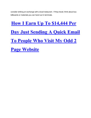 consider striking an exchange with a local restaurant. If they travel, think about bus
billboards or materials you can hand out in terminals.
How I Earn Up To $14,444 Per
Day Just Sending A Quick Email
To People Who Visit My Odd 2
Page Website
 