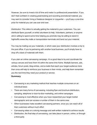 However, be sure to invest a lot of time and make it a professional presentation. If you
don’t feel confident in creating great-looking and sounding promotional material, you
may want to consider hiring a freelance designer or copywriter -- you’ll pay a one-time
price for material you can use over and over.
Distribution: This refers to actually getting the material to your customers. You can
distribute flyers yourself, or enlist volunteers to help. Volunteers, partners, or anyone
who’s willing to spend some time helping you promote may be willing to stand in
hightraffic areas like malls or transportation terminals and hand out your material.
You may be mailing out your materials, in which case your distribution involves a trip to
the post office. If you’re partnering with another local business, you’ll simply have to
drop off a stack of materials with them.
If you plan an online canvassing campaign, it’s a good idea to try and coordinate the
various venues and have them hit within the same time frame. Multiple banners, ads,
articles, forum posts, blog entries, and e-mails that reach your target audience more
than once will help to reinforce your business in their minds, and help them remember
you the next time they need your product or service.
Summary
• Canvassing is any marketing method that reaches multiple consumers on an
individual basis
• There are many forms of canvassing, including flyer and brochure distribution,
sampling, telephone or door-to-door marketing, and online campaigns
• Canvassing is most effective when you have researched your target market
demographic and can access a number of them in the same area
• Other businesses make excellent canvassing partners, since you can reach all of
their customers without much effort
• Canvassing relies on a strong message and well-written material to achieve results
• Distribution, the final step of canvassing, can take place in person, online, or through
a third party
 