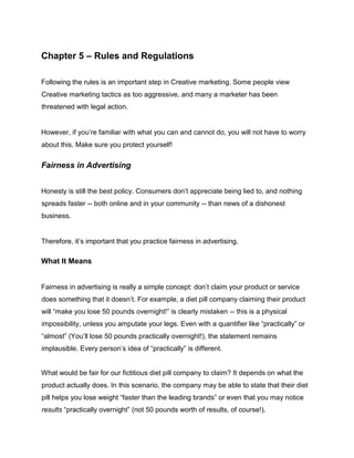 Chapter 5 – Rules and Regulations
Following the rules is an important step in Creative marketing. Some people view
Creative marketing tactics as too aggressive, and many a marketer has been
threatened with legal action.
However, if you’re familiar with what you can and cannot do, you will not have to worry
about this. Make sure you protect yourself!
Fairness in Advertising
Honesty is still the best policy. Consumers don’t appreciate being lied to, and nothing
spreads faster -- both online and in your community -- than news of a dishonest
business.
Therefore, it’s important that you practice fairness in advertising.
What It Means
Fairness in advertising is really a simple concept: don’t claim your product or service
does something that it doesn’t. For example, a diet pill company claiming their product
will “make you lose 50 pounds overnight!” is clearly mistaken -- this is a physical
impossibility, unless you amputate your legs. Even with a quantifier like “practically” or
“almost” (You’ll lose 50 pounds practically overnight!), the statement remains
implausible. Every person’s idea of “practically” is different.
What would be fair for our fictitious diet pill company to claim? It depends on what the
product actually does. In this scenario, the company may be able to state that their diet
pill helps you lose weight “faster than the leading brands” or even that you may notice
results “practically overnight” (not 50 pounds worth of results, of course!).
 