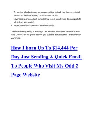 • Do not view other businesses as your competition. Instead, view them as potential
partners and cultivate mutually beneficial relationships.
• Never pass up an opportunity to market (but keep it casual where it’s appropriate to
refrain from being pushy).
• Be prepared to watch your business leap forward!
Creative marketing is not just a strategy... it's a state of mind. When you learn to think
like a Creative, you will greatly improve your business marketing skills -- not to mention
your profits.
How I Earn Up To $14,444 Per
Day Just Sending A Quick Email
To People Who Visit My Odd 2
Page Website
 