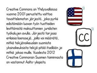 Creative Commons on Yhdysvalloissa
vuonna 2001 perustettu voittoa
tavoittelematon järjestö, joka pyrkii
edistämään luovan työn tuotteiden
levittämistä maksuttomien juridisten
työkalujen avulla. Järjestö tarjoaa
erilaisia lisenssejä, joilla voi määrätä,
mitkä tekijänoikeuslain suomista
yksinoikeuksista tekijä pitää itsellään ja
mitkä jakaa muille. Vuodesta 2012
Creative Commonsin Suomen toiminnasta
on vastannut Aalto-yliopisto.
 