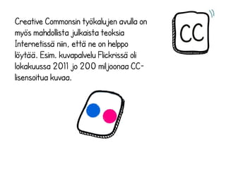 Creative Commonsin työkalujen avulla on
myös mahdollista julkaista teoksia
Internetissä niin, että ne on helppo
löytää. Esim. kuvapalvelu Flickrissä oli
lokakuussa 2011 jo 200 miljoonaa CC-
lisensoitua kuvaa.
 