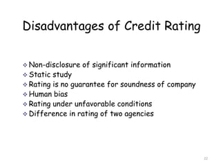 Disadvantages of Credit Rating


 Non-disclosure   of significant information
 Static study
 Rating is no guarantee for soundness of company
 Human bias
 Rating under unfavorable conditions
 Difference in rating of two agencies




                                                    22
 