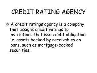 CREDIT RATING AGENCY
 A credit ratings agency is a company
 that assigns credit ratings to
 institutions that issue debt obligations
 i.e. assets backed by receivables on
 loans, such as mortgage-backed
 securities.
 