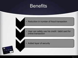 Benefits
• Reduction in number of fraud transaction
• User can safely use his credit / debit card for
online transaction
• Added layer of security
 