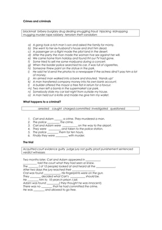 Crimes and criminals


blackmail bribery burglary drug dealing smuggling fraud hijacking kidnapping
mugging murder rape robbery terrorism theft vandalism


    a)   A gang took a rich man’s son and asked the family for monry.
    b)   She went to her ex-husband’s house and shot him dead.
    c)   A passenger on a flight made the pilot land in the desert.
    d)   After the party the man made the woman hve sex against her will.
    e)   We came home from holiday and found tht our TV had gone.
    f)   Some tried to sell me some marijuana during a concert.
    g)   When the border police searched his car, it was full of cigarettes.
    h)   Someone threw paint on the statue in the park.
    i)   He said he’d send the photos to a newspaper if the actress dind’t pay him a lot
         of money.
    j)   An armed man walked into a bank and shouted. ‘Hands up!’
    k)   A man transferred company money into his own bank account.
    l)   A builder offered the mayor a free flat in return for a favour.
    m)   Two men left a bomb in the supermarket car park.
    n)   Somebody stole my car last night from outside my house.
    o)   A man held out a knife and made me give him my wallet.

What happens to a criminal?

            arrested   caught charged committed investigated questioned


    1.   Carl and Adam ______ a crime. They murdered a man.
    2.   The police _________ the crime.
    3.   Carl and Adam were ___________ on the way to the airport.
    4.   They were _________ and taken to the police station.
    5.   The police ________ them for ten hours.
    6.   Finally they were _________ with murder.

The trial

Acquitted court evidence guilty judge jury not guilty proof punishement sentenced
verdict witnesses

Two months later, Carl and Adam appeared in ___________
__________ told the court what they had seen or knew.
The _______ ( of 12 people) looked at and heard all the ______________.
After two days the jury reached their _________________
Cral was found ____________. His fingerprints were on the gun.
They ________ decided what Carl’s ___________ should be.
He ________ him to 10 years in prison / jail.
Adam was found _________( they thought he was innocent).
There was no ________ that he had committed the crime.
He was ________ and allowed to go free.
 