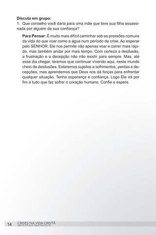 Discuta em grupo:
     1.	 Que conselho você daria para uma mãe que teve sua filha assassi-
     nada por alguém de sua confiança?
          Para Pensar: É muito mais difícil caminhar sob as pressões comuns
          da vida do que voar como a água num período de crise. Ao esperar
          pelo SENHOR, Ele nos permite não apenas voar e correr mais rápi-
          do, mas também andar por mais tempo. Com certeza a desilusão,
          a frustração e a decepção não irão existir para sempre. Mas, até
          esse dia chegar, teremos que continuar vivendo aqui, neste mundo
          cheio de desilusões. Estaremos sujeitos a sofrimentos, perdas e de-
          cepções, mas aprendemos que Deus nos dá forças para enfrentar
          qualquer situação. Tenha esperança e confiança. Logo Ele irá por
          fim a tudo que faz sofrer o coração humano. Confie e espere.




     CRISES NA VIDA CRISTÃ
14   SÉRIE DE ESTUDOS TRIMESTRAIS DE PG
 