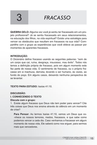 3                        FRACASSO

QUEBRA GELO: Alguma vez você já sentiu ter fracassado em um pro-
jeto profissional? Já se sentiu fracassado em seus relacionamentos,
na educação dos filhos, na vida espiritual? Existe uma estratégia para
vencer os obstáculos que resultam em fracassos na sua vida? Com-
partilhe com o grupo as experiências que você obteve ao passar por
momentos de aparentes fracassos.


INTRODUÇÃO:
O Dicionário define fracasso usando as seguintes palavras: “som de
um corpo que cai, ruína, desgraça, insucesso, mau êxito”. Todos nós
temos a definição própria de fracasso, pois em algum momento este
fez parte de nossa vida. O sentimento de fracasso, ou o próprio fra-
casso em si machuca, derruba, levando o ser humano, às vezes, ao
fundo do poço. Em alguns casos, deixando nenhuma perspectiva de
se levantar.


TEXTO PARA ESTUDO: Isaías 41:10.

DISCUSSÃO:
I. CONHECENDO O TEXTO
Discuta com o grupo:
1.	 Existe algum fracasso que Deus não tem poder para vencer? Cite
três coisas que Deus nos ensina através do silêncio em um momento
de crise?
   Para Pensar: Ao lermos Isaías 41:10, vemos um Deus que co-
   -nhece os nossos temores, medos, fracassos, e que sabe como
   podemos vencer a cada dia. Caso venhamos a fracassar em algum
   momento de nossa vida, Ele saberá como nos erguer, para sermos
   mais que vencedores.



                                                CRISES NA VIDA CRISTÃ
                                                  SÉRIE DE ESTUDOS TRIMESTRAIS DE PG   15
 