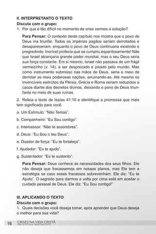 II. INTERPRETANTO O TEXTO
     Discuta com o grupo:
     1.	 Por que é tão difícil no momento de crise vermos a solução?
         Para Pensar: O contexto deste capítulo nos mostra que o povo de
         Deus iria triunfar. Todos os impérios pagãos seriam derrotados e
         desapareceriam, enquanto o povo de Deus continuaria existindo e
         progredindo. Incrível profecia que se cumpriu espantosamente! Não
         que Israel alcançaria grande poder mundial, mas o seu Deus seria
         sua força constante. Em si mesmo, Israel não passava de um frágil
         vermezinho (v. 14), a ser desprezado e pisado pelo mundo. Mas
         como instrumento submisso nas mãos de Deus, seria o meio de
         derrotar as mais poderosas nações, arruinando-as. Até mesmo os
         invencíveis exércitos da Pérsia, Grécia e Roma seriam reduzidos a
         cacos diante dos decretos divinos, deixando o povo de Deus triun-
         fante no meio de suas ruínas.
     2.	 Releia o texto de Isaías 41:10 e identifique a promessa que mais
     tem significado para você.
     a. Um Estímulo: “Não Temas”.
     b. Companheiro: “Eu Sou contigo”.
     c. Intercessor: “Não te assombres”.
     d. Deus: “Eu Sou o teu Deus”.
     e. Doador de força: “Eu te fortaleço”.
     f. Ajudador: “Eu te ajudo”.
     g. Sustentador: “Eu te sustento”.
         Para Pensar: Deus conhece as necessidades dos seus filhos. Ele
         não deseja que fracassemos em nossos planos, mas Ele tem a
         estratégia se caso esses fracassos sobrevenham. Ele diz: “Eu te
         Ajudo”. O segredo para darmos a volta por cima está em aceitar o
         cuidado pessoal de Deus. Ele diz: “Eu Sou contigo!”


     III. APLICANDO O TEXTO
     Discuta com o grupo:
     1.	 Quais decisões você deseja tomar, após aprender que Deus deseja
     o melhor para sua vida?

     CRISES NA VIDA CRISTÃ
16   SÉRIE DE ESTUDOS TRIMESTRAIS DE PG
 