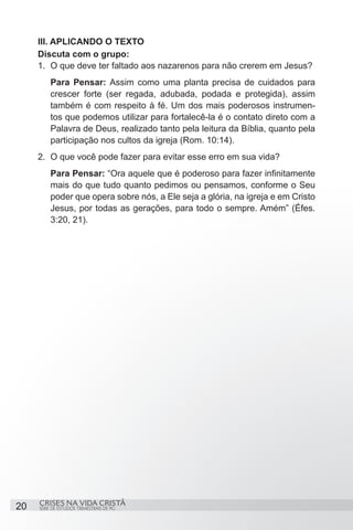 III. APLICANDO O TEXTO
     Discuta com o grupo:
     1.	 O que deve ter faltado aos nazarenos para não crerem em Jesus?
         Para Pensar: Assim como uma planta precisa de cuidados para
         crescer forte (ser regada, adubada, podada e protegida), assim
         também é com respeito à fé. Um dos mais poderosos instrumen-
         tos que podemos utilizar para fortalecê-la é o contato direto com a
         Palavra de Deus, realizado tanto pela leitura da Bíblia, quanto pela
         participação nos cultos da igreja (Rom. 10:14).
     2.	 O que você pode fazer para evitar esse erro em sua vida?
         Para Pensar: “Ora aquele que é poderoso para fazer infinitamente
         mais do que tudo quanto pedimos ou pensamos, conforme o Seu
         poder que opera sobre nós, a Ele seja a glória, na igreja e em Cristo
         Jesus, por todas as gerações, para todo o sempre. Amém” (Éfes.
         3:20, 21).




     CRISES NA VIDA CRISTÃ
20   SÉRIE DE ESTUDOS TRIMESTRAIS DE PG
 